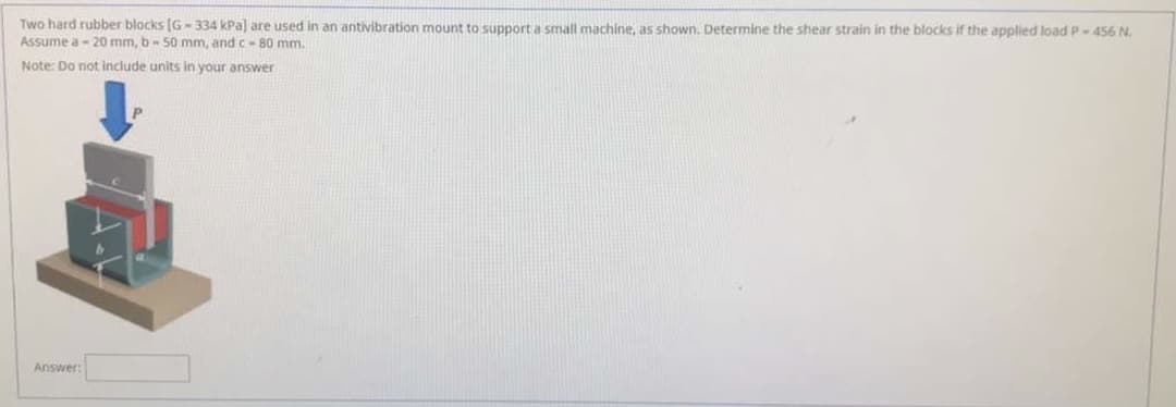 Two hard rubber blocks (G- 334 kPa) are used in an antivibration mount to support a small machine, as shown. Determine the shear strain in the blocks if the applied load P-456 N.
Assume a - 20 mm, b- 50 mm, and c-80 mm.
Note: Do not include units in your answer
Answer:
