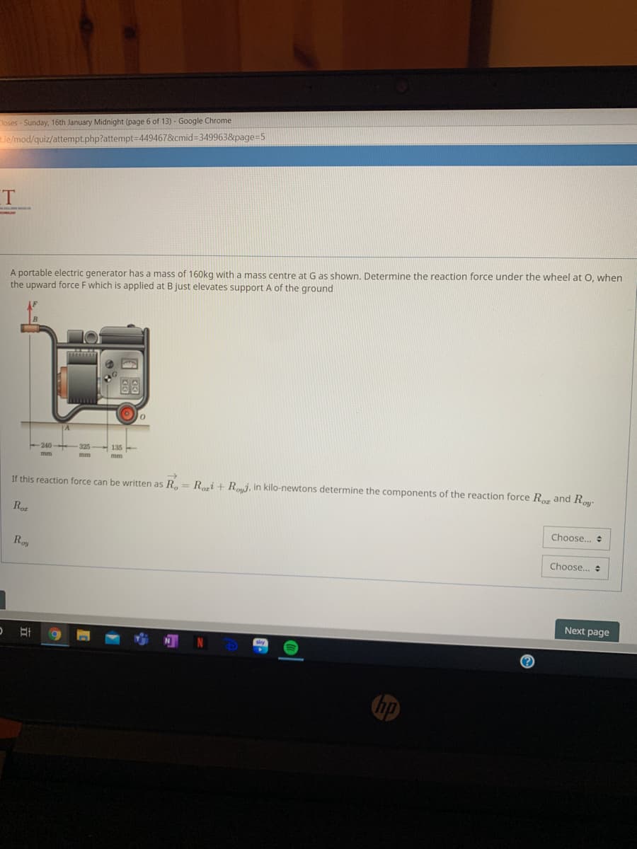 Closes - Sunday, 16th January Midnight (page 6 of 13) - Google Chrome
ie/mod/quiz/attempt.php?attempt-D449467&cmid3349963&page=5
T
A portable electric generator has a mass of 160kg with a mass centre at G as shown. Determine the reaction force under the wheel at O, when
the upward force F which is applied at B just elevates support A of the ground
240
If this reaction force can be written as R. = Reri + Rmi, in kilo-newtons determine the components of the reaction force R. and R
Roz
Choose.. +
Roy
Choose...
Next page
hp
0|
