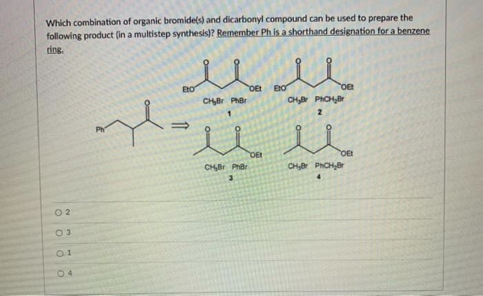 Which combination of organic bromide(s) and dicarbonyl compound can be used to prepare the
following product (in a multistep synthesis)? Remember Ph is a shorthand designation for a benzene
ring,
EtO
OEt
EtO
OE
CH,Br PhBr
CH,Br PHCH,Br
2
Ph
OEt
OE
CHBr PhBr
CH,Br PHCH,Br
3.
4.
O 2
0 4
