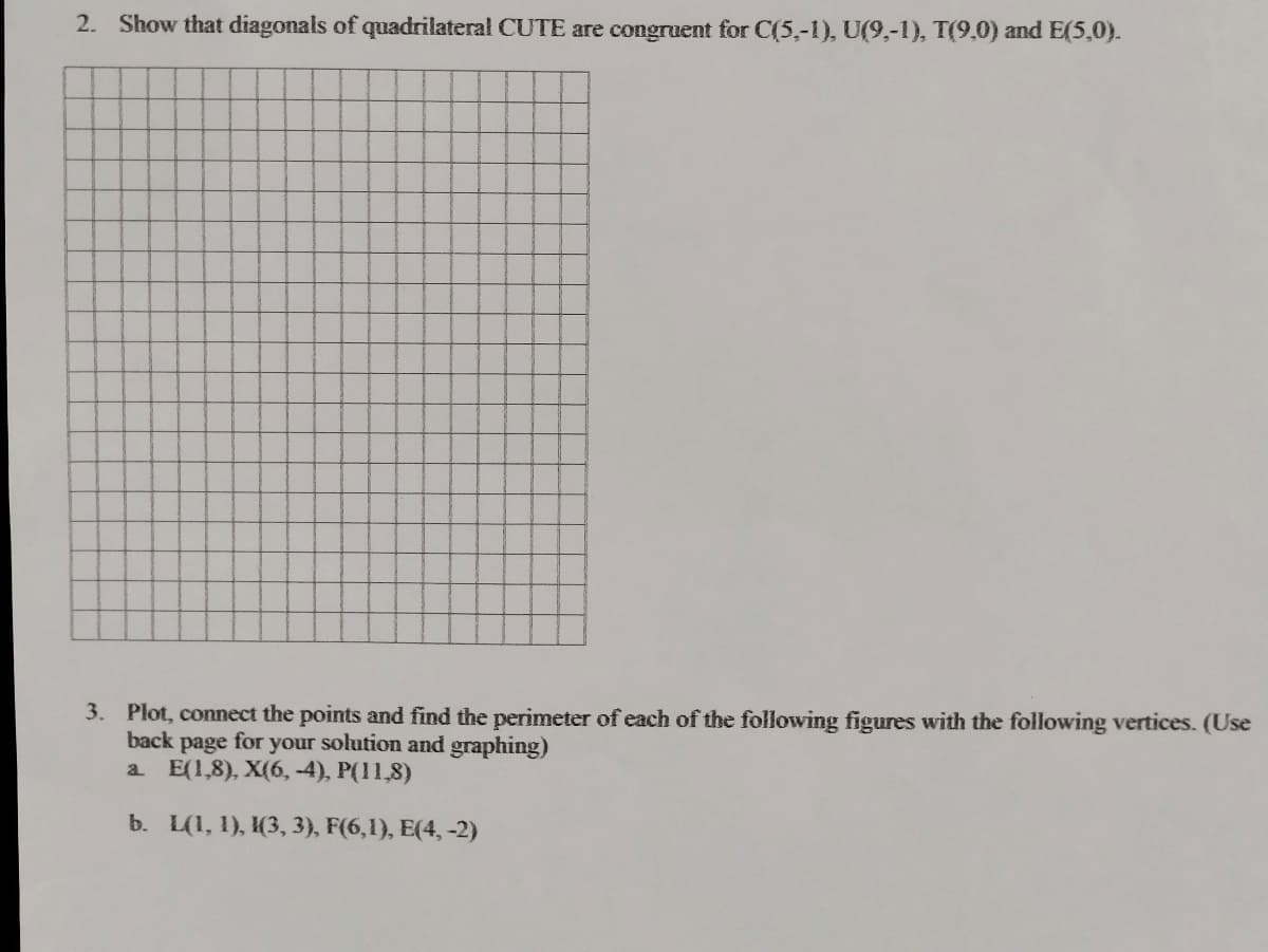 2. Show that diagonals of quadrilateral CUTE are congruent for C(5,-1), U(9,-1), T(9,0) and E(5,0).
3. Plot, connect the points and find the perimeter of each of the following figures with the following vertices. (Use
back page for your solution and graphing)
a E(1,8), X(6, -4), P(11,8)
b. L(1, 1), (3, 3), F(6,1), E(4, -2)
