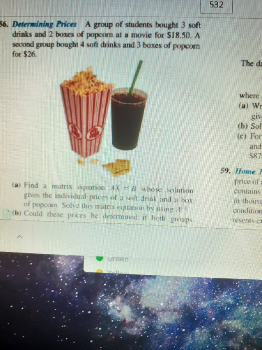 532
56. Determining Prices A group of students bought 3 soft
drinks and 2 boxes of popcorm at a movie for $18.50. A
second group bought 4 soft drinks and 3 boxes of popcorn
for $26.
The da
where
(a) Wr
give
(b) Sol
(c) For
and
$87
59. Home F
(a) Find a matrix equation AX = B whose solutrion
gives the individual prices of a soft drink and a hox
of popcorn. Solve this matrix equation by using A
(b) Could the se prices be determined if both groups
price of a
contains
in thousa
condition
resents ex
Green
