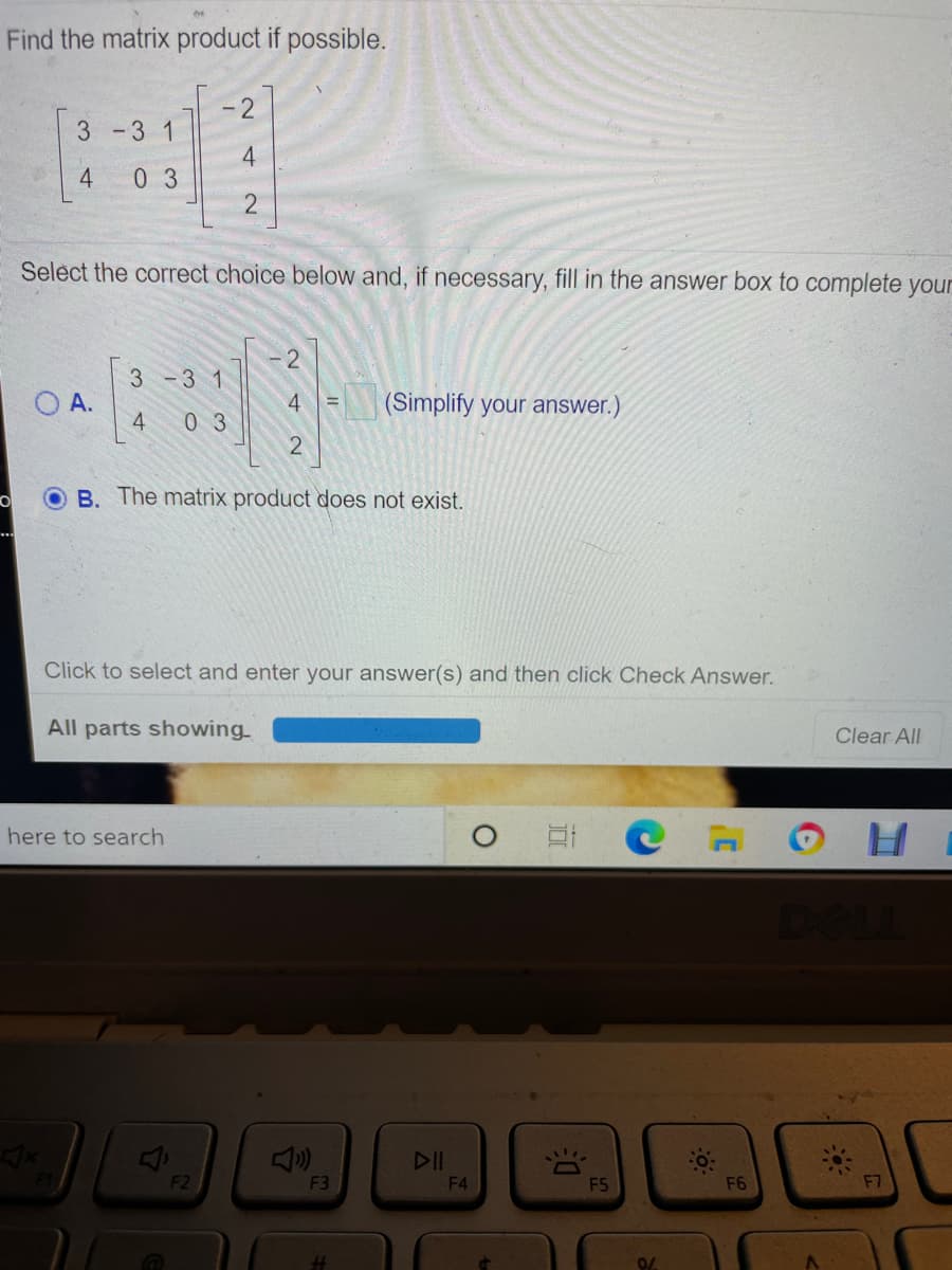 Find the matrix product if possible.
- 2
3 -3 1
4
4
0 3
Select the correct choice below and, if necessary, fill in the answer box to complete you
2
3-3 1
OA.
4
| (Simplify your answer.)
0 3
2
O B. The matrix product does not exist.
Click to select and enter your answer(s) and then click Check Answer.
All parts showing
Clear All
here to search
F2
F3
F4
F5
F6
F7
