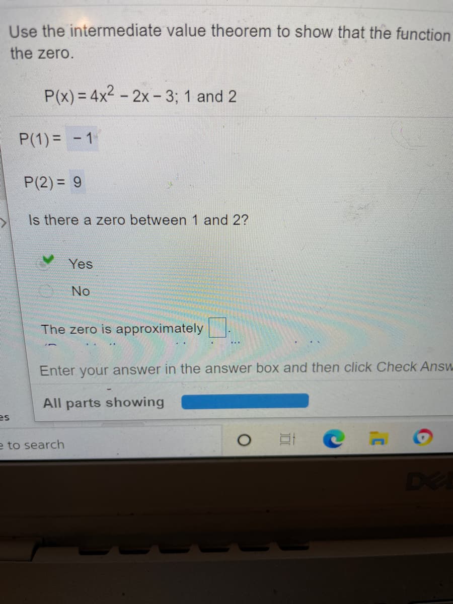 Use the intermediate value theorem to show that the function
the zero.
P(x) = 4x2 - 2x- 3; 1 and 2
P(1) = - 1
P(2) = 9
Is there a zero between 1 and 2?
Yes
No
The zero is approximately
Enter your answer in the answer box and then click Check Answ
All parts showing
es
e to search
DEE
