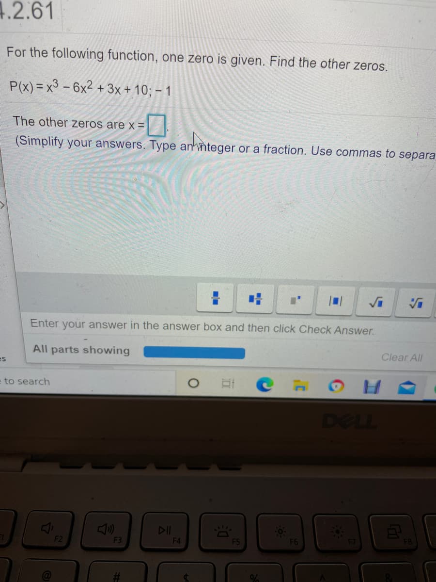 1.2.61
For the following function, one zero is given. Find the other zeros.
P(x) = x3 - 6x2 + 3x + 10; – 1
The other zeros are x =
(Simplify your answers. Type annteger or a fraction. Use commas to separa
Enter your answer in the answer box and then click Check Answer.
All parts showing
es
Clear All
e to search
DELL
DII
F2
F3
F4
F5
F6
F7
F8
