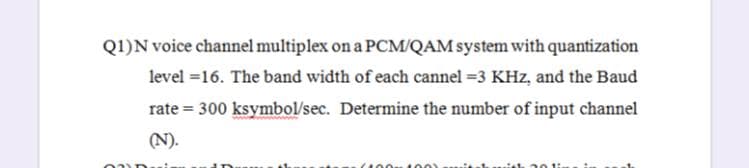 Q1)N voice channel multiplex on a PCM/QAM system with quantization
level =16. The band width of each cannel =3 KHz, and the Baud
rate = 300 ksymbol/sec. Determine the number of input channel
(N).
