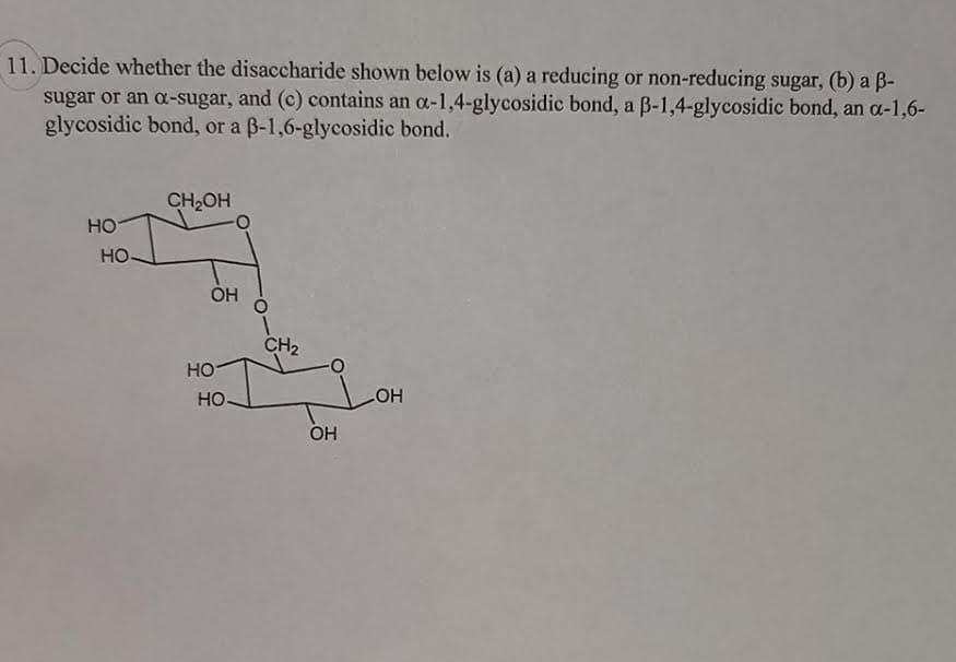 11. Decide whether the disaccharide shown below is (a) a reducing or non-reducing sugar, (b) a B-
sugar or an a-sugar, and (c) contains an a-1,4-glycosidic bond, a B-1,4-glycosidic bond, an a-1,6-
glycosidic bond, or a B-1,6-glycosidic bond.
CH2OH
HO
HO
CH2
HO
HO.
HO
OH
