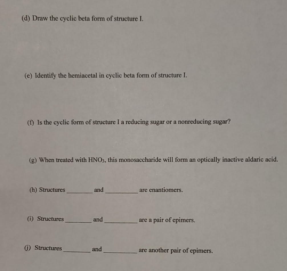 (d) Draw the cyclic beta form of structure I.
(e) Identify the hemiacetal in cyclic beta form of structure I.
(f) Is the cyclic form of structure I a reducing sugar or a nonreducing sugar?
(g) When treated with HNO3, this monosaccharide will form an optically inactive aldaric acid.
(h) Structures
and
are enantiomers.
(i) Structures
and
are a pair of epimers.
G) Structures
and
are another pair of epimers.
