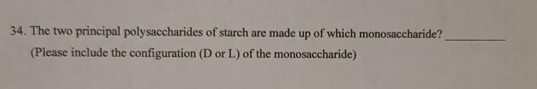 34. The two principal polysaccharides of starch are made up of which monosaccharide?
(Please include the configuration (D or L) of the monosaccharide)
