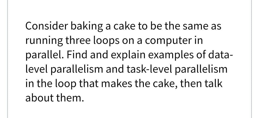 Consider baking a cake to be the same as
running three loops on a computer in
parallel. Find and explain examples of data-
level parallelism and task-level parallelism
in the loop that makes the cake, then talk
about them.
