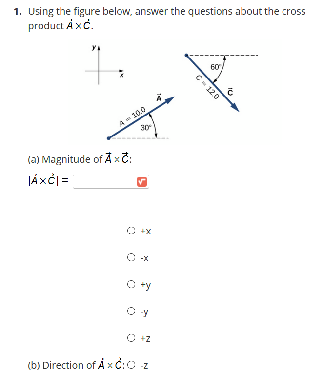 1. Using the figure below, answer the questions about the cross
product ÀxČ.
60°
A = 10.0
30°
(a) Magnitude of Ả×č:
JÃ xč =
X+ O
X- O
O +y
O -y
O +z
(b) Direction of Axč:O -z
C = 12.0
