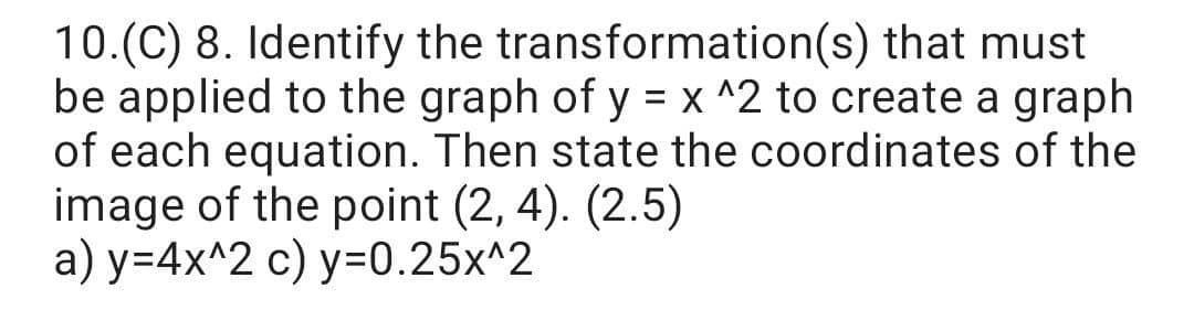 10.(C) 8. Identify the transformation(s) that must
be applied to the graph of y = x ^2 to create a graph
of each equation. Then state the coordinates of the
image of the point (2, 4). (2.5)
а) у-4x^2 с) у-0.25x^2
