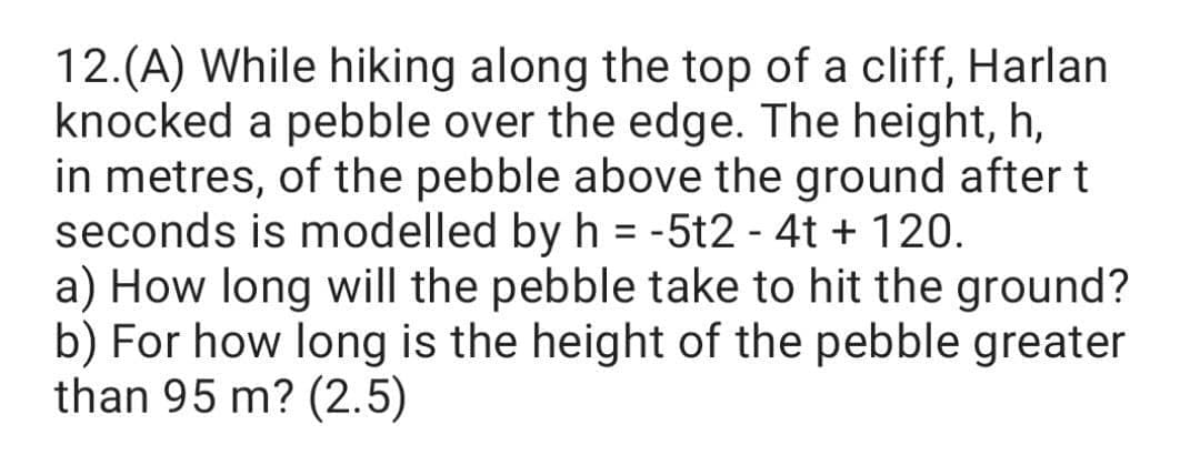 12.(A) While hiking along the top of a cliff, Harlan
knocked a pebble over the edge. The height, h,
in metres, of the pebble above the ground after t
seconds is modelled by h = -5t2 - 4t + 120.
a) How long will the pebble take to hit the ground?
b) For how long is the height of the pebble greater
than 95 m? (2.5)
