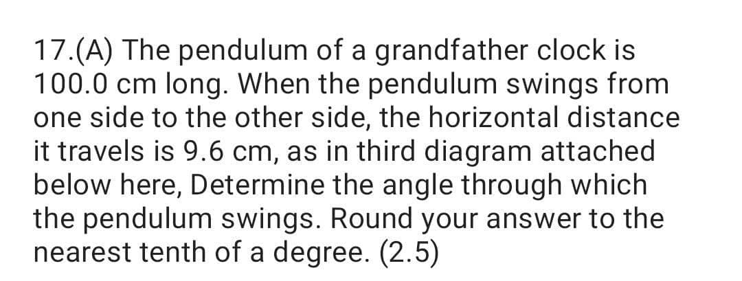 17.(A) The pendulum of a grandfather clock is
100.0 cm long. When the pendulum swings from
one side to the other side, the horizontal distance
it travels is 9.6 cm, as in third diagram attached
below here, Determine the angle through which
the pendulum swings. Round your answer to the
nearest tenth of a degree. (2.5)
