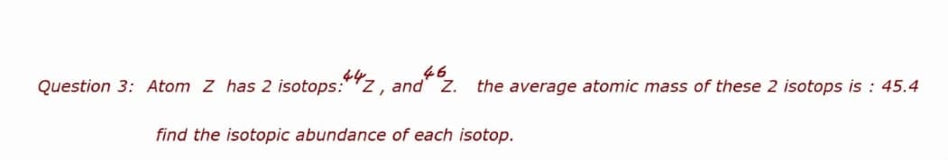 Question 3: Atom Z has 2 isotops:
46
442,
and Z. the average atomic mass of these 2 isotops is : 45.4
find the isotopic abundance of each isotop.