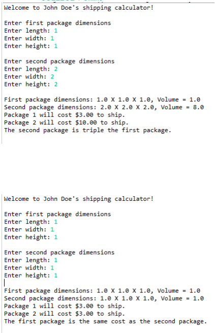 Welcome to John Doe's shipping calculator!
Enter first package dimensions
Enter length: 1
Enter width: 1
Enter height: 1
Enter second package dimensions
Enter length: 2
Enter width: 2
Enter height: 2
First package dimensions: 1.0 x 1.0 x 1.0, Volume = 1.0
Second package dimensions: 2.0 x 2.0 x 2.0, Volume = 8.0
Package 1 will cost $3.00 to ship.
Package 2 will cost $10.00 to ship.
The second package is triple the first package.
Welcome to John Doe's shipping calculator!
Enter first package dimensions
Enter length: 1
Enter width: 1
Enter height: 1
Enter second package dimensions
Enter length: 1
Enter width: 1
Enter height: 1
First package dimensions: 1.0 x 1.0 x 1.0, Volume = 1.0
Second package dimensions: 1.0 x 1.0 x 1.0, Volume = 1.0
Package 1 will cost $3.00 to ship.
Package 2 will cost $3.00 to ship.
The first package is the same cost as the second package.