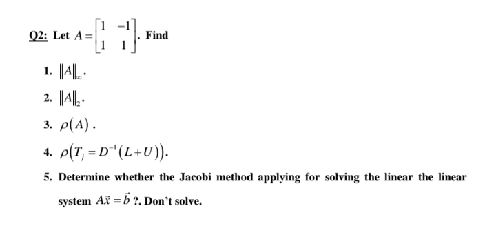 Q2: Let A=|
Find
1. ||A||. -
2. ||A|| .
3. ρ(A) .
4. p(T, = D"(L+U)).
5. Determine whether the Jacobi method applying for solving the linear the linear
system Ax = b ?. Don't solve.
