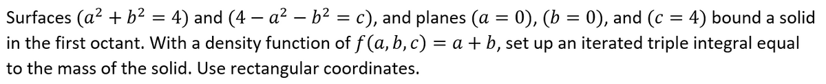 Surfaces (a2 + b² = 4) and (4 – a² – b² = c), and planes (a = 0), (b = 0), and (c :
in the first octant. With a density function of f (a, b, c) = a + b, set up an iterated triple integral equal
4) bound a solid
to the mass of the solid. Use rectangular coordinates.
