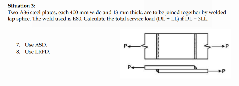 Situation 3:
Two A36 steel plates, each 400 mm wide and 13 mm thick, are to be joined together by welded
lap splice. The weld used is E80. Calculate the total service load (DL + LL) if DL = 3LL.
7. Use ASD.
8. Use LRFD.
Pe
P
P
