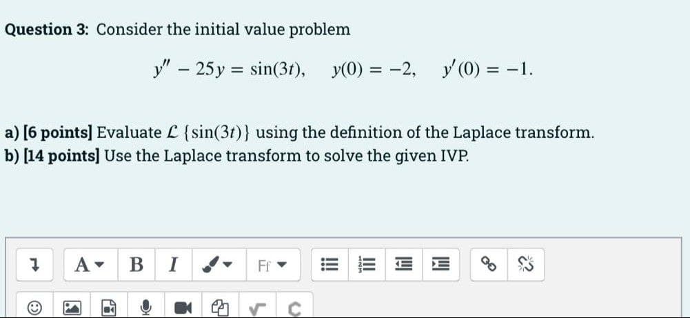 Question 3: Consider the initial value problem
у - 25 у %3D sin(3г), У0) %3D -2,
y (0) = -1.
||
a) [6 points] Evaluate L {sin(3t)} using the definition of the Laplace transform.
b) [14 points] Use the Laplace transform to solve the given IVP.
A-
B
Ff
E
的
!!!
