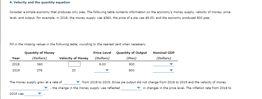 4. Velocity and the quantity equation
Consider a simple economy that produces only pies. The following table contains information on the economy's money supply, velocity of money, price
level, and output. For example, in 2018, the money supply was $360, the price of a pie was $9.00, and the economy produced 800 pies.
Fill in the missing values in the following table, rounding to the nearest cent when necessary.
Quantity of Money
Price Level Quantity of Output
Nominal GDP
(Dollars)
Velocity of Money
(Dollars)
(Pies)
(Dollars)
Year
2018
360
9.00
800
2019
378
20
800
The money supply grew at a rate of
from 2018 to 2019. Since pie output did not change from 2018 to 2019 and the velocity of money
the change in the money supply was reflected
in changes in the price level. The inflation rate from 2018 to
2019 was
