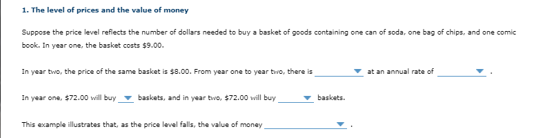 1. The level of prices and the value of money
Suppose the price level reflects the number of dollars needed to buy a basket of goods containing one can of soda, one bag of chips, and one comic
book. In year one, the basket costs $9.00.
In year two, the price of the same basket is $8.00. From year one to year two, there is
at an annual rate of
In year one, $72.00 will buy
baskets, and in year two, $72.00 will buy
baskets.
This example illustrates that, as the price level falls, the value of money
