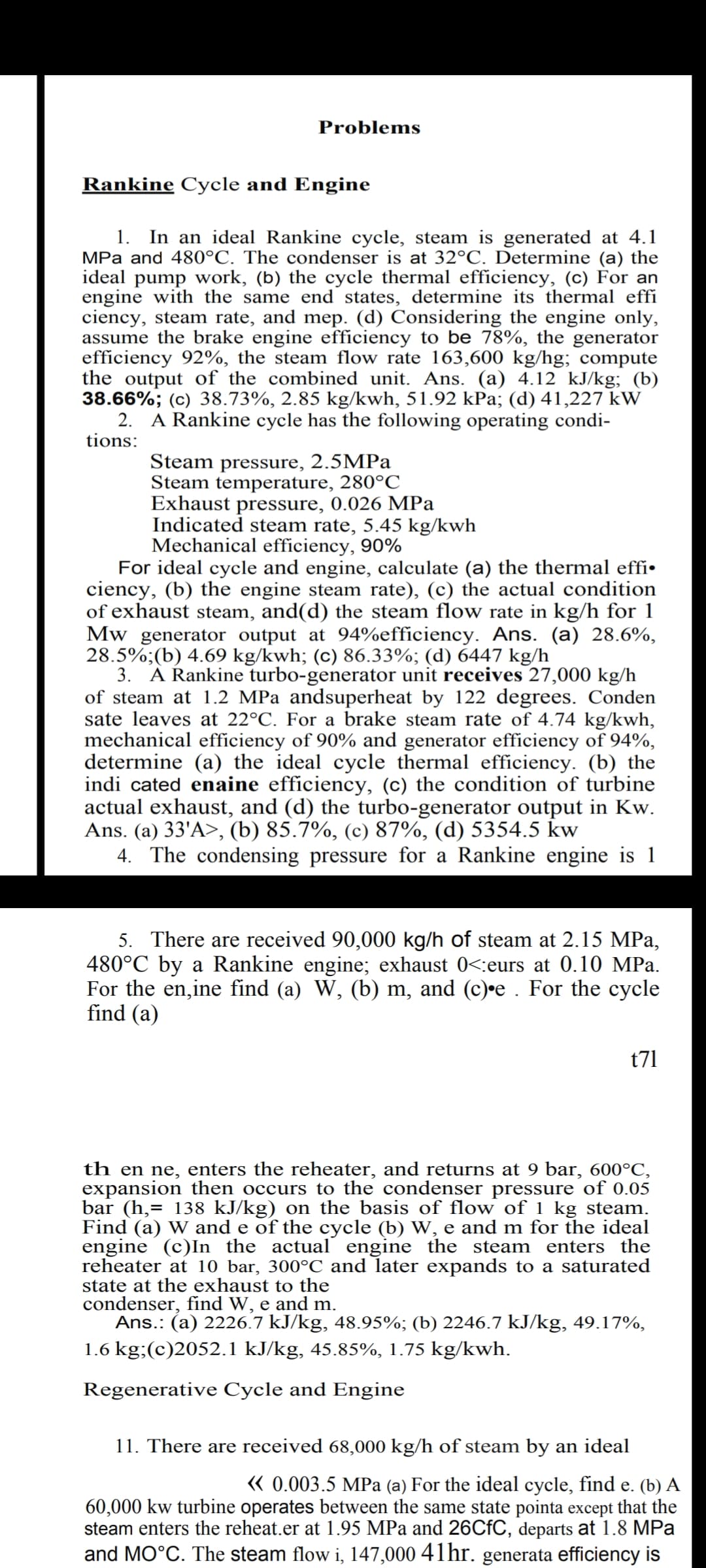 Problems
Rankine Cycle and Engine
1. In an ideal Rankine cycle, steam is generated at 4.1
MPa and 480°C. The condenser is at 32°C. Determine (a) the
ideal pump work, (b) the cycle thermal efficiency, (c) For an
engine with the same end states, determine its thermal effi
ciency, steam rate, and mep. (d) Considering the engine only,
assume the brake engine efficiency to be 78%, the generator
efficiency 92%, the steam flow rate 163,600 kg/hg; compute
the output of the combined unit. Ans. (a) 4.12 kJ/kg; (b)
38.66%; (c) 38.73%, 2.85 kg/kwh, 51.92 kPa; (d) 41,227 kW
2. A Rankine cycle has the following operating condi-
tions:
Steam pressure, 2.5MPa
Steam temperature, 280°C
Exhaust pressure, 0.026 MPa
Indicated steam rate, 5.45 kg/kwh
Mechanical efficiency, 90%
For ideal cycle and engine, calculate (a) the thermal effi•
ciency, (b) the engine steam rate), (c) the actual condition
of exhaust steam, and(d) the steam flow rate in kg/h for 1
Mw generator output at 94%efficiency. Ans. (a) 28.6%,
28.5%;(b) 4.69 kg/kwh; (c) 86.33%; (d) 6447 kg/h
3. A Rankine turbo-generator unit receives 27,000 kg/h
of steam at 1.2 MPa andsuperheat by 122 degrees. Conden
sate leaves at 22°C. For a brake steam rate of 4.74 kg/kwh,
mechanical efficiency of 90% and generator efficiency of 94%,
determine (a) the ideal cycle thermal efficiency. (b) the
indi cated enaine efficiency, (c) the condition of turbine
actual exhaust, and (d) the turbo-generator output in Kw.
Ans. (a) 33'A>, (b) 85.7%, (c) 87%, (d) 5354.5 kw
4. The condensing pressure for a Rankine engine is 1
5. There are received 90,000 kg/h of steam at 2.15 MPa,
480°C by a Rankine engine; exhaust 0<:eurs at 0.10 MPa.
For the en,ine find (a) W, (b) m, and (c)•e . For the cycle
find (a)
t71
th en ne, enters the reheater, and returns at 9 bar, 600°C,
expansion then occurs to the condenser pressure of 0.05
bar (h,= 138 kJ/kg) on the basis of flow of 1 kg steam.
Find (a) W and e of the cycle (b) W, e and m for the ideal
engine (c)In the actual engine the steam enters the
reheater at 10 bar, 300°C and later expands to a saturated
state at the exhaust to the
condenser, find W, e and m.
Ans.: (a) 2226.7 kJ/kg, 48.95%; (b) 2246.7 kJ/kg, 49.17%,
1.6 kg;(c)2052.1 kJ/kg, 45.85%, 1.75 kg/kwh.
Regenerative Cycle and Engine
11. There are received 68,000 kg/h of steam by an ideal
« 0.003.5 MPa (a) For the ideal cycle, find e. (b) A
60,000 kw turbine operates between the same state pointa except that the
steam enters the reheat.er at 1.95 MPa and 26CFC, departs at 1.8 MPa
and MO°C. The steam flow i, 147,000 41hr. generata efficiency is
