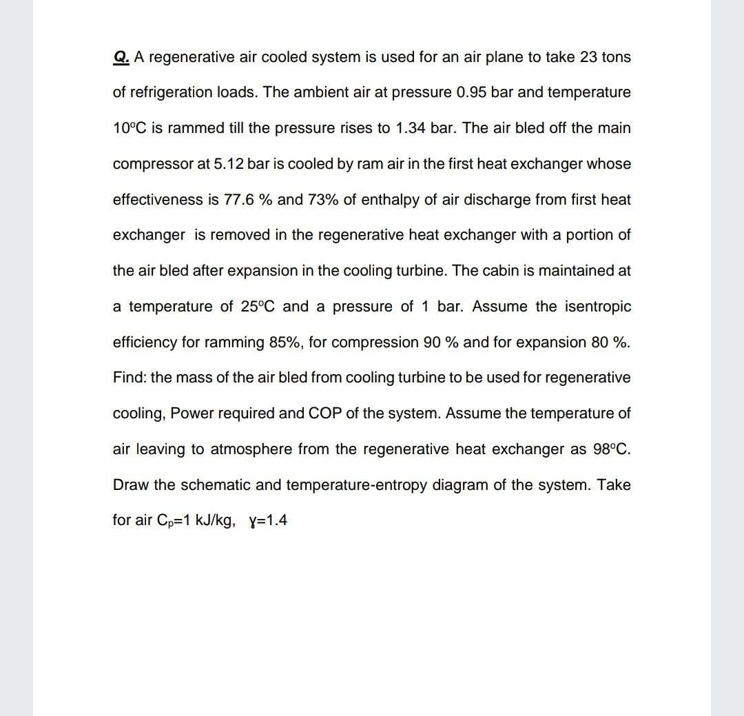 Q. A regenerative air cooled system is used for an air plane to take 23 tons
of refrigeration loads. The ambient air at pressure 0.95 bar and temperature
10°C is rammed till the pressure rises to 1.34 bar. The air bled off the main
compressor at 5.12 bar is cooled by ram air in the first heat exchanger whose
effectiveness is 77.6 % and 73% of enthalpy of air discharge from first heat
exchanger is removed in the regenerative heat exchanger with a portion of
the air bled after expansion in the cooling turbine. The cabin is maintained at
a temperature of 25°C and a pressure of 1 bar. Assume the isentropic
efficiency for ramming 85%, for compression 90 % and for expansion 80 %.
Find: the mass of the air bled from cooling turbine to be used for regenerative
cooling, Power required and COP of the system. Assume the temperature of
air leaving to atmosphere from the regenerative heat exchanger as 98°C.
Draw the schematic and temperature-entropy diagram of the system. Take
for air Cp=1 kJ/kg, y=1.4
