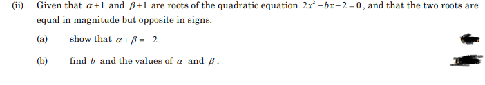 (ii)
Given that a+1 and ß+1 are roots of the quadratic equation 2x –bx-2= 0, and that the two roots are
equal in magnitude but opposite in signs.
(a)
show that a+ ß = -2
(b)
find b and the values of a and B.
