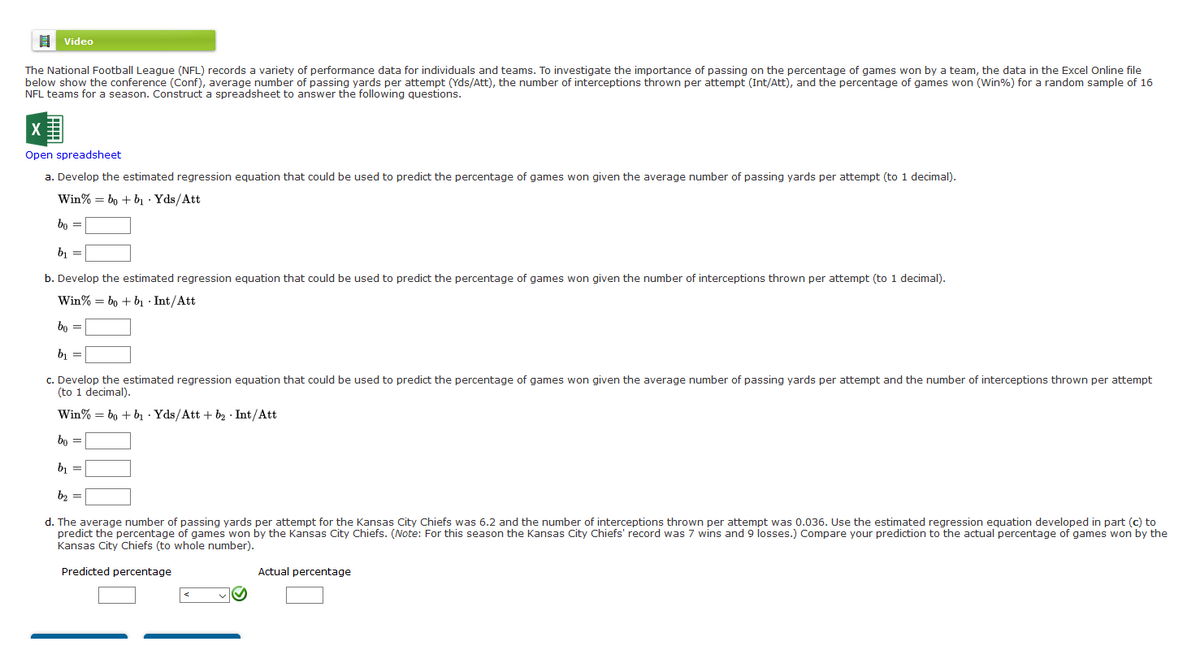 目
Video
The National Football League (NFL) records a variety of performance data for individuals and teams. To investigate the importance of passing on the percentage of games won by a team, the data in the Excel Online file
below show the conference (Conf), average number of passing yards per attempt (Yds/Att), the number of interceptions thrown per attempt (Int/Att), and the percentage of games won (Win%) for a random sample of 16
NFL teams for a season. Construct a spreadsheet to answer the following questions.
Open spreadsheet
a. Develop the estimated regression equation that could be used to predict the percentage of games won given the average number of passing yards per attempt (to 1 decimal).
Win% = bo + bı · Yds/Att
bo =
b, =
b. Develop the estimated regression equation that could be used to predict the percentage of games won given the number of interceptions thrown per attempt (to 1 decimal).
Win% = bo + bị · Int/Att
bo =
b, =
c. Develop the estimated regression equation that could be used to predict the percentage of games won given the average number of passing yards per attempt and the number of interceptions thrown per attempt
(to 1 decimal).
Win% = bo + bị · Yds/Att + b2 · Int/Att
bo =
b, =
b2 =
d. The average number of passing yards per attempt for the Kansas City Chiefs was 6.2 and the number of interceptions thrown per attempt was 0.036. Use the estimated regression equation developed in part (c) to
predict the percentage of games won by the Kansas City Chiefs. (Note: For this season the Kansas City Chiefs' record was 7 wins and 9 losses.) Compare your prediction to the actual percentage of games won by the
Kansas City Chiefs (to whole number).
Predicted percentage
Actual percentage
