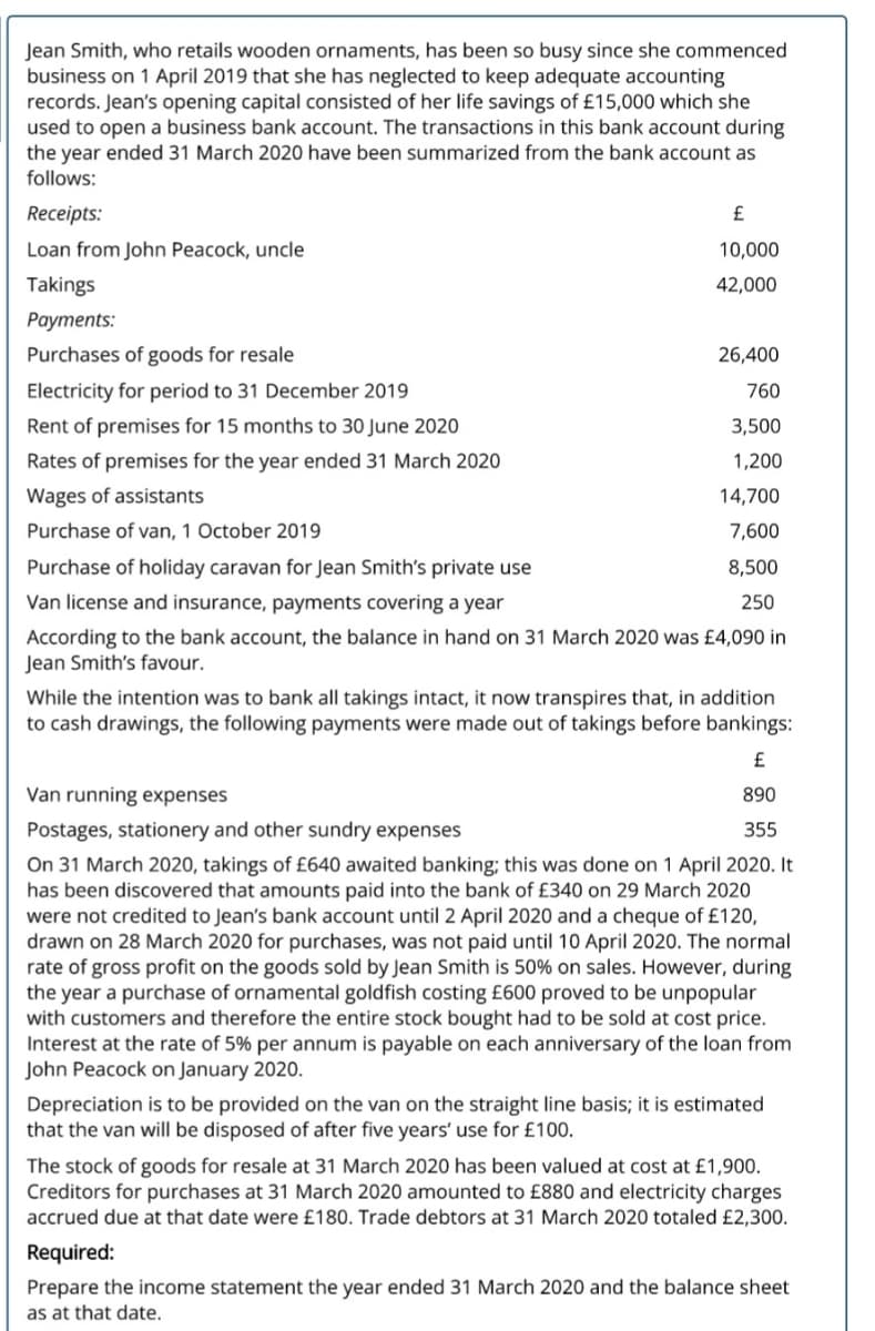 Jean Smith, who retails wooden ornaments, has been so busy since she commenced
business on 1 April 2019 that she has neglected to keep adequate accounting
records. Jean's opening capital consisted of her life savings of £15,000 which she
used to open a business bank account. The transactions in this bank account during
the year ended 31 March 2020 have been summarized from the bank account as
follows:
Receipts:
£
Loan from John Peacock, uncle
10,000
Takings
42,000
Рayments:
Purchases of goods for resale
26,400
Electricity for period to 31 December 2019
760
Rent of premises for 15 months to 30 June 2020
3,500
Rates of premises for the year ended 31 March 2020
1,200
Wages of assistants
14,700
Purchase of van, 1 October 2019
7,600
Purchase of holiday caravan for Jean Smith's private use
8,500
Van license and insurance, payments covering a year
250
According to the bank account, the balance in hand on 31 March 2020 was £4,090 in
Jean Smith's favour.
While the intention was to bank all takings intact, it now transpires that, in addition
to cash drawings, the following payments were made out of takings before bankings:
£
Van running expenses
890
Postages, stationery and other sundry expenses
355
On 31 March 2020, takings of £640 awaited banking; this was done on 1 April 2020. It
has been discovered that amounts paid into the bank of £340 on 29 March 2020
were not credited to Jean's bank account until 2 April 2020 and a cheque of £120,
drawn on 28 March 2020 for purchases, was not paid until 10 April 2020. The normal
rate of gross profit on the goods sold by Jean Smith is 50% on sales. However, during
the year a purchase of ornamental goldfish costing £600 proved to be unpopular
with customers and therefore the entire stock bought had to be sold at cost price.
Interest at the rate of 5% per annum is payable on each anniversary of the loan from
John Peacock on January 2020.
Depreciation is to be provided on the van on the straight line basis; it is estimated
that the van will be disposed of after five years' use for £100.
The stock of goods for resale at 31 March 2020 has been valued at cost at £1,900.
Creditors for purchases at 31 March 2020 amounted to £880 and electricity charges
accrued due at that date were £180. Trade debtors at 31 March 2020 totaled £2,300.
Required:
Prepare the income statement the year ended 31 March 2020 and the balance sheet
as at that date.
