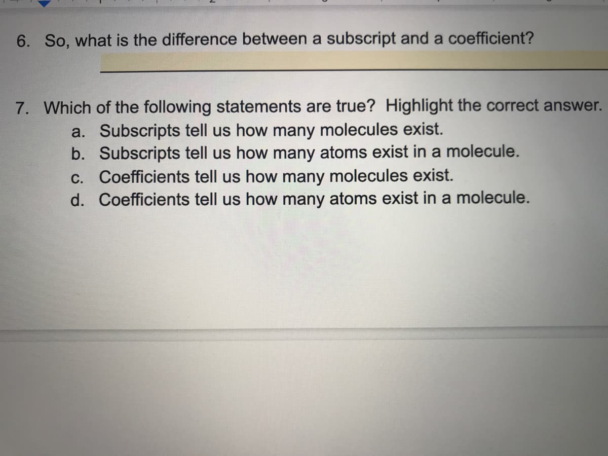 6. So, what is the difference between a subscript and a coefficient?
7. Which of the following statements are true? Highlight the correct answer.
a. Subscripts tell us how many molecules exist.
b. Subscripts tell us how many atoms exist in a molecule.
C. Coefficients tell us how many molecules exist.
d. Coefficients tell us how many atoms exist in a molecule.
