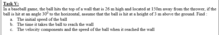 Task V:
In a baseball game, the ball hits the top of a wall that is 26 m high and located at 150m away from the thrower, if the
ball is hit at an angle 30° to the horizontal, assume that the ball is hit at a height of 3 m above the ground. Find :
a. The initial speed of the ball
b. The time it takes the ball to reach the wall
c. The velocity components and the speed of the ball when it reached the wall
