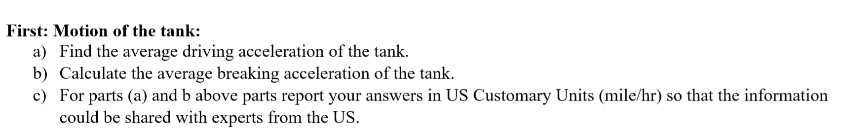 First: Motion of the tank:
a) Find the average driving acceleration of the tank.
b) Calculate the average breaking acceleration of the tank.
c) For parts (a) and b above parts report your answers in US Customary Units (mile/hr) so that the information
could be shared with experts from the US.
