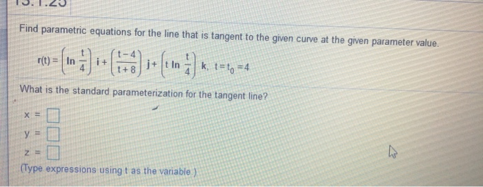 Find parametric equations for the line that is tangent to the given curve at the given parameter value.
r(t) = In
Ink. t-,-4
i+
j+
What is the standard parameterization for the tangent line?
y =
(Type expressions using t as the variable.)
