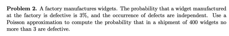 Problem 2. A factory manufactures widgets. The probability that a widget manufactured
at the factory is defective is 3%, and the occurrence of defects are independent. Use a
Poisson approximation to compute the probability that in a shipment of 400 widgets no
more than 3 are defective.
