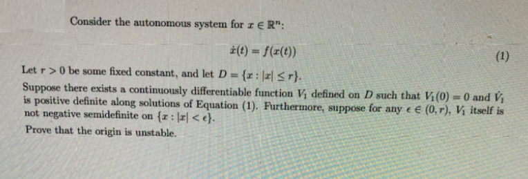 Consider the autonomous system for z € R":
i(t) = f(r(t))
(1)
Let r>0 be some fixed constant, and let D = {x: |r| <r}.
%3!
Suppose there exists a continuously differentiable function V, defined on D such that Vi(0) = 0 and V
is positive definite along solutions of Equation (1). Furthermore, suppose for any e E (0, r), Vị itself is
not negative semidefinite on {r : |r| < e}.
Prove that the origin is unstable.
%3D

