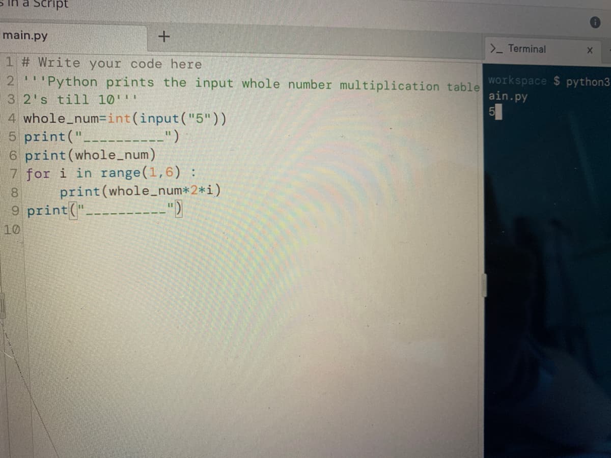 Script
main.py
1 # Write your code here
2''Python prints the input whole number multiplication table
3 2's till 10'''
4 whole_num=int (input("5"))
5 print ("__________")
6 print (whole_num)
7 for i in range(1,6) :
8
print (whole_num*2*i)
9 print(".
-")
10
> Terminal
X
workspace $ python3
ain.py
5