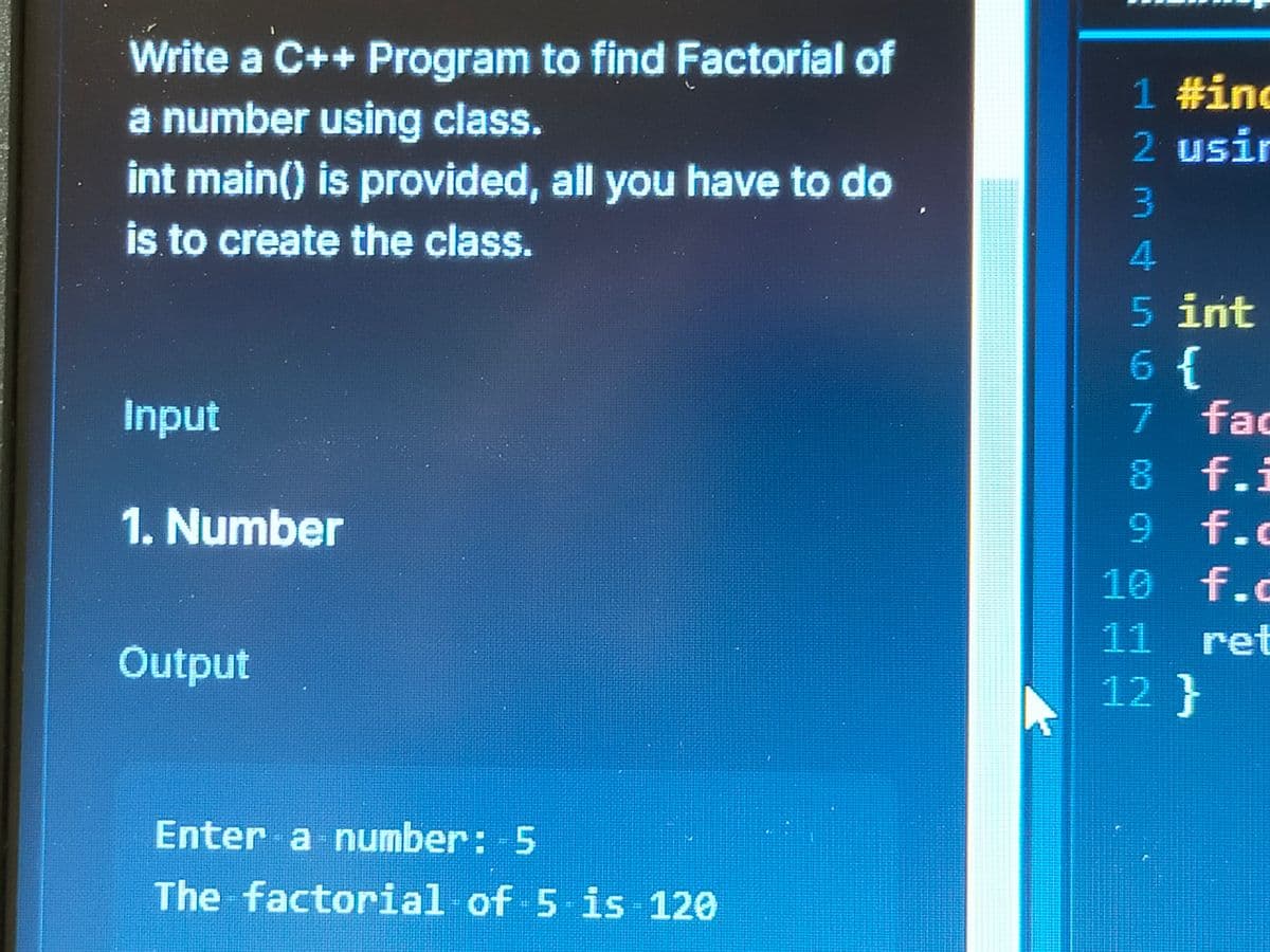 Write a C++ Program to find Factorial of
a number using class.
int main() is provided, all you have to do
is to create the class.
Input
1. Number
Output
Enter a number: -5
The factorial of 5 is 120
1 #inc
2 usir
3
4
5 int
6 {
7 fac
8 f.i
9
f.
10
f.
11
ret
12}