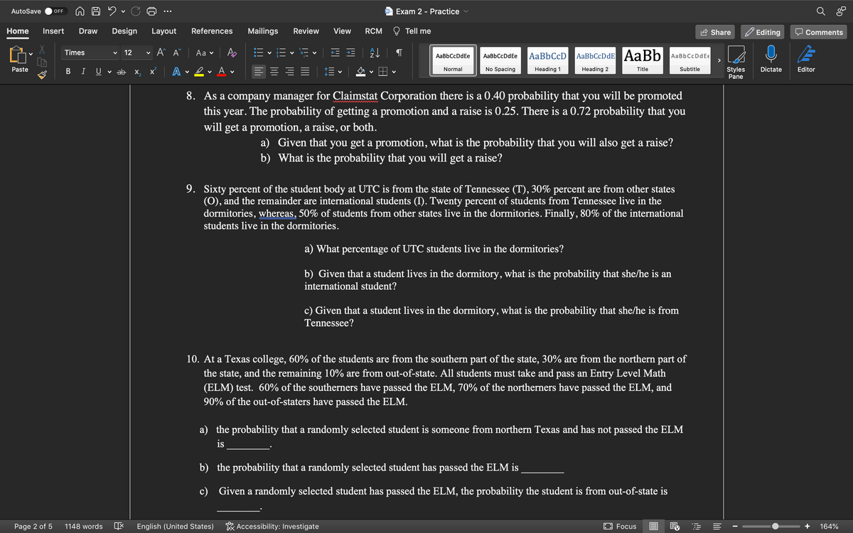 Duc
Home Insert Draw Design Layout
A^ A
AutoSave OFF
Paste
Page 2 of 5
Times
B I U
1148 words
v 12
✓ ab
IX
X
2
V
x² A
V
References
Aa ✓
Αν
Mailings Review View
V
V
English (United States)
RCM
A↓
V
Exam 2 - Practice
Tell me
AaBbCcDdEe
Normal
AaBbCcDd Ee
Accessibility: Investigate
No Spacing
AaBb CcD
Heading 1
AaBbCcDdE AaBb
Heading 2
Title
8. As a company manager for Claimstat Corporation there is a 0.40 probability that you will be promoted
this year. The probability of getting a promotion and a raise is 0.25. There is a 0.72 probability that you
will get a promotion, a raise, or both.
a) Given that you get a promotion, what is the probability that you will also get a raise?
b) What is the probability that you will get a raise?
AaBb CcDd E€
9. Sixty percent of the student body at UTC is from the state of Tennessee (T), 30% percent are from other states
(O), and the remainder are international students (I). Twenty percent of students from Tennessee live in the
dormitories, whereas, 50% of students from other states live in the dormitories. Finally, 80% of the international
students live in the dormitories.
a) What percentage of UTC students live in the dormitories?
b) Given that a student lives in the dormitory, what is the probability that she/he is an
international student?
c) Given that a student lives in the dormitory, what is the probability that she/he is from
Tennessee?
10. At a Texas college, 60% of the students are from the southern part of the state, 30% are from the northern part of
the state, and the remaining 10% are from out-of-state. All students must take and pass an Entry Level Math
(ELM) test. 60% of the southerners have passed the ELM, 70% of the northerners have passed the ELM, and
90% of the out-of-staters have passed the ELM.
b) the probability that a randomly selected student has passed the ELM is
c)
Given a randomly selected student has passed the ELM, the probability the student is from out-of-state is
Subtitle
a) the probability that a randomly selected student is someone from northern Texas and has not passed the ELM
is
Focus
!!!
Share
>
Styles
Pane
I
Editing
Dictate
Comments
E
Editor
164%