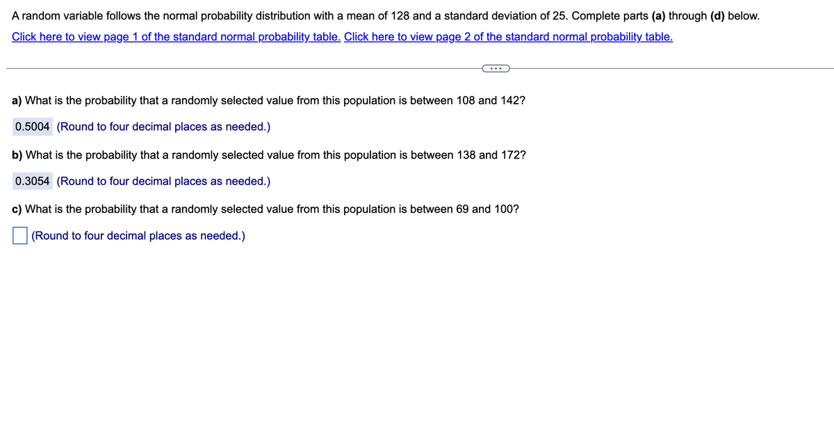 A random variable follows the normal probability distribution with a mean of 128 and a standard deviation of 25. Complete parts (a) through (d) below.
Click here to view page 1 of the standard normal probability table. Click here to view page 2 of the standard normal probability table.
a) What is the probability that a randomly selected value from this population is between 108 and 142?
0.5004 (Round to four decimal places as needed.)
b) What is the probability that a randomly selected value from this population is between 138 and 172?
0.3054 (Round to four decimal places as needed.)
c) What is the probability that a randomly selected value from this population is between 69 and 100?
(Round to four decimal places as needed.)