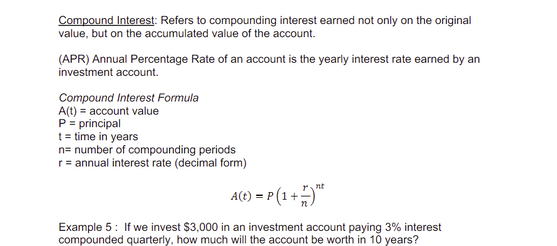 Compound Interest: Refers to compounding interest earned not only on the original
value, but on the accumulated value of the account.
(APR) Annual Percentage Rate of an account is the yearly interest rate earned by an
investment account.
Compound Interest Formula
A(t) = account value
P = principal
t = time in years
n= number of compounding periods
r = annual interest rate (decimal form)
A(t) = P(1 +5)**
Example 5: If we invest $3,000 in an investment account paying 3% interest
compounded quarterly, how much will the account be worth in 10 years?