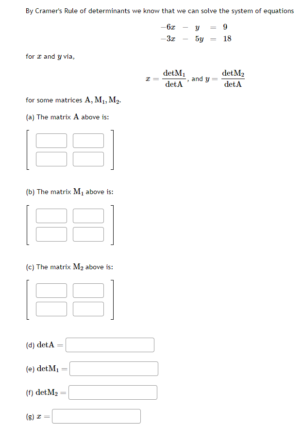 By Cramer's Rule of determinants we know that we can solve the system of equations
-6x
y = 9
-3x
5y
for x and y via,
for some matrices A, M₁, M₂.
(a) The matrix A above is:
(b) The matrix M₁ above is:
31
(c) The matrix M₂ above is:
(d) det A
(e) det M₁
(f) detM₂
(g) x =
38
=
=
X =
det M₁
det A
3
= 18
and y
det M2
det A