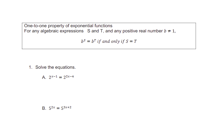 One-to-one property of exponential functions
For any algebraic expressions S and T, and any positive real number b = 1,
bs= b if and only if S = T
1. Solve the equations.
A. 2x-1= 22x-4
B. 52x53x+2