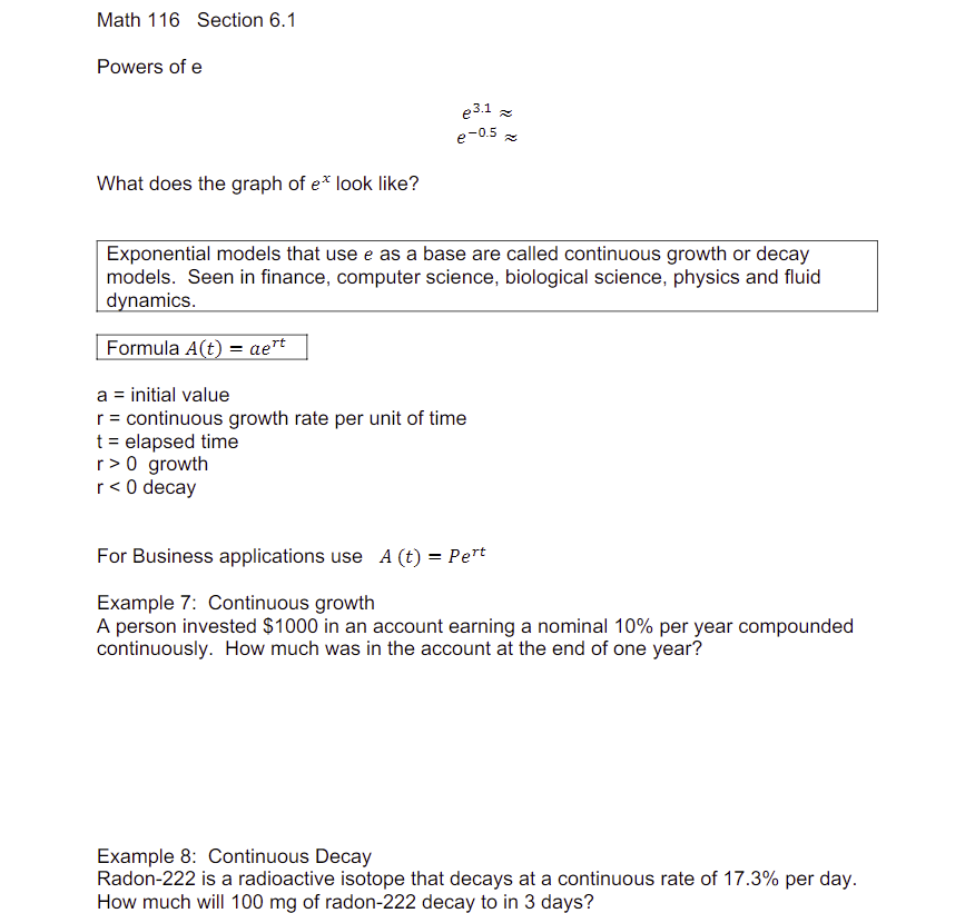 Math 116 Section 6.1
Powers of e
What does the graph of e* look like?
e3.1 ≈
e-0.5
Exponential models that use e as a base are called continuous growth or decay
models. Seen in finance, computer science, biological science, physics and fluid
dynamics.
Formula A(t) = aert
a = initial value
r = continuous growth rate per unit of time
t = elapsed time
r> 0 growth
r< 0 decay
For Business applications use A (t) = Pert
Example 7: Continuous growth
A person invested $1000 in an account earning a nominal 10% per year compounded
continuously. How much was in the account at the end of one year?
Example 8: Continuous Decay
Radon-222 is a radioactive isotope that decays at a continuous rate of 17.3% per day.
How much will 100 mg of radon-222 decay to in 3 days?