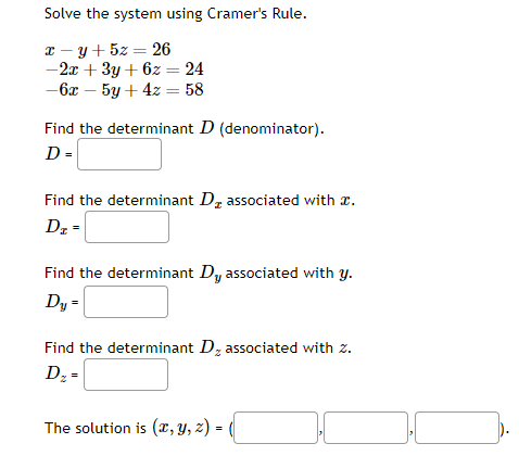 Solve the system using Cramer's Rule.
x y + 5z = 26
-2x + 3y + 6z = 24
-6x - 5y + 4z = 58
Find the determinant D (denominator).
D =
Find the determinant D₂ associated with a.
Dz
D₂ =
Find the determinant Dy associated with y.
Dy =
Find the determinant D, associated with z.
D₂ =
The solution is (x, y, z) = (