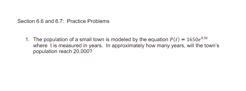 Section 6.6 and 6.7: Practice Problems
1. The population of a small town is modeled by the equation P(t) = 1650e 0.5t
where t is measured in years. In approximately how many years, will the town's
population reach 20,000?