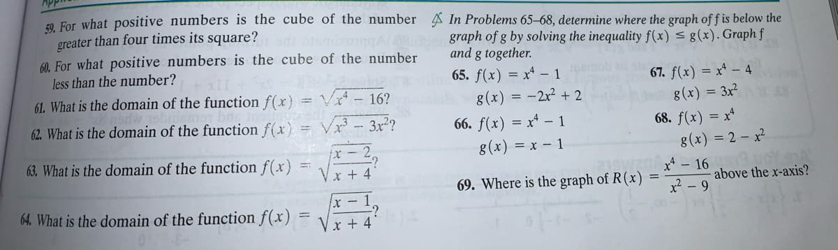 F0 For what positive numbers is the cube of the number A In Problems 65–68, determine where the graph of f is below the
greater than four times its square?
60. For what positive numbers is the cube of the number
less than the number?
graph of g by solving the inequality f(x) < g(x). Graph f
and g together.
65. f(x) = xª – 1
67. f(x) = x^ – 4
61. What is the domain of the function f(x)
V- 16?
62. What is the domain of the function f(x) = Vx
g(x) = -2x? + 2
g(x) = 3x²
3x2?
66. f(x) = x* – 1
68. f(x) = x*
63. What is the domain of the function f(x)
x - 2
g(x) = x – 1
8(x) = 2 – x²
* + 4
69. Where is the graph of R(x)
above the x-axis?
x -1
x - 9
64. What is the domain of the function f(x)
Vx + 4
