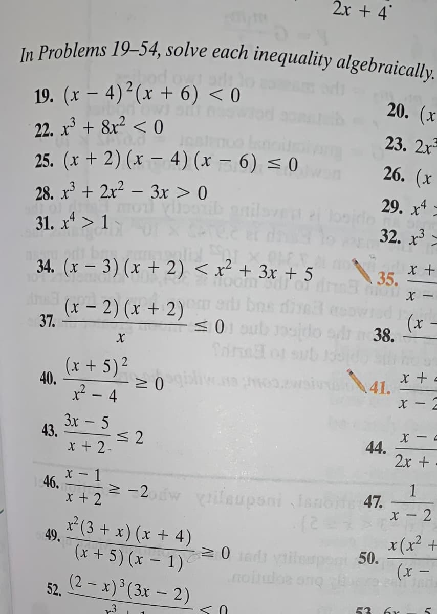 2x + 4
In Problems 19–54, solve each inequality algebraically.
In Problems 19–54, solve each inequality algebraically.
19. (x – 4)²(x + 6) < 0
20. (x
22. x + 8r? < 0
25. (x + 2) (x – 4) (x – 6) < 0
23. 2x
26. (x
|
28. x + 2x2 – 3x > 0
31. x* > 1
29. x4
32. x -
34. (x – 3) (x + 2) < x² + 3x + 5
35.
Anad (x- 2) (x + 2)
37.
ed bns die
0 oub ooido slh
(x
38.
(x + 5)2
40.
cour er
41.
x? - 4
- X
3x - 5
43.
< 2
44.
2x +
x + 2-
X -
46.
x + 2
1
2 -2w ileuponi ianote 47.
x - 2
x(3 + x) (x + 4)
49.
(x + 5) (x – 1)
(2 - x) (3x - 2)
x(x² +
20 1d vilespont 50.
(x –
-
noiulos ong
52.
53 6r
く0
