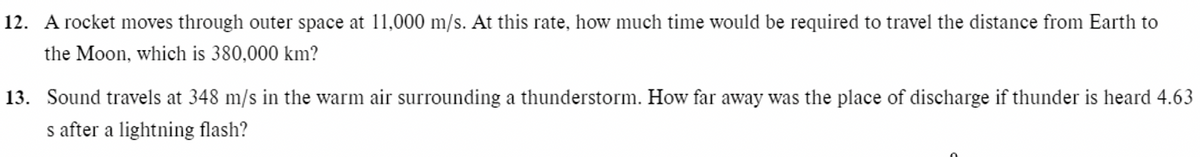 12. A rocket moves through outer space at 11,000 m/s. At this rate, how much time would be required to travel the distance from Earth to
the Moon, which is 380,000 km?
13. Sound travels at 348 m/s in the warm air surrounding a thunderstorm. How far away was the place of discharge if thunder is heard 4.63
s after a lightning flash?
