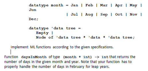 datatype month = Jan| Feb | Mar | Apr | May |
Jun
| Jul | Aug | Sep | Oct | Nov |
Dec;
da tatype ' da ta tree =
Empty |
Node of ' data tree
' data * 'data tree;
Implement ML functions according to the given specifications.
Function daysInMonth of type (month * int) -> int that returns the
number of days in the given month and year. Note that your function has to
properly handle the number of days in February for leap years.
